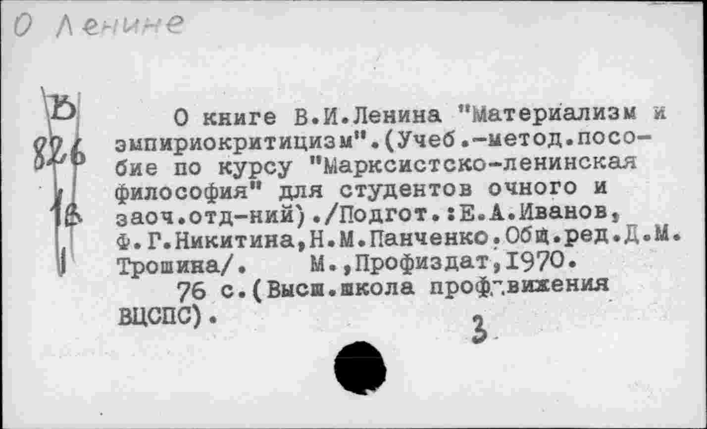 ﻿/мне
О книге В.И.Ленина “Материализм и эмпириокритицизм“.(Учеб.-метод.пособие по курсу “Марксистско-ленинская философия" для студентов очного и заоч.отд-ний)./Подгот.:Е.А.Иванов, ф.Г.Никитина,Н.М.Панченко.Общ.ред.Д.М. Трошина/.	М.,Профиздат,1970.
76 с.(Высш.школа профдвижения ВЦСПС).	*